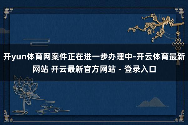 开yun体育网案件正在进一步办理中-开云体育最新网站 开云最新官方网站 - 登录入口