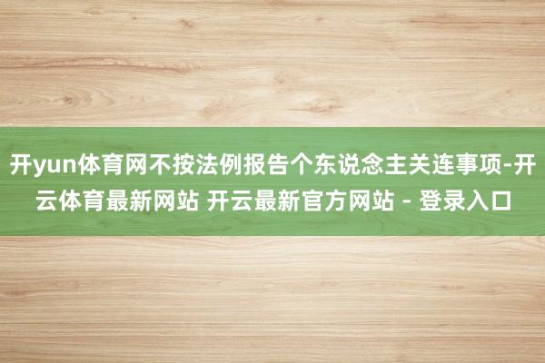 开yun体育网不按法例报告个东说念主关连事项-开云体育最新网站 开云最新官方网站 - 登录入口