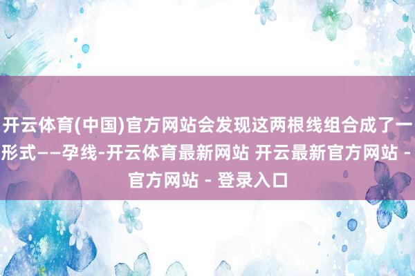 开云体育(中国)官方网站会发现这两根线组合成了一种很是的形式——孕线-开云体育最新网站 开云最新官方网站 - 登录入口
