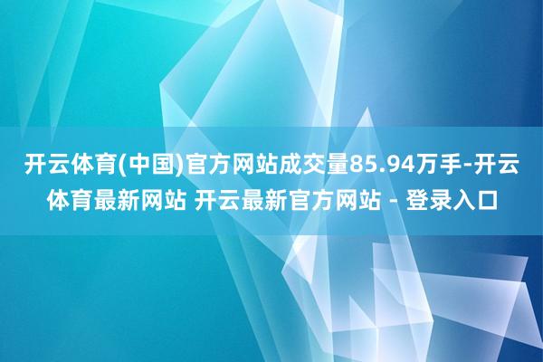开云体育(中国)官方网站成交量85.94万手-开云体育最新网站 开云最新官方网站 - 登录入口
