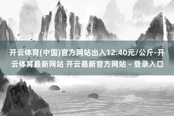开云体育(中国)官方网站出入12.40元/公斤-开云体育最新网站 开云最新官方网站 - 登录入口