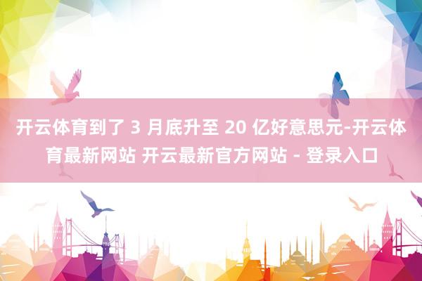开云体育到了 3 月底升至 20 亿好意思元-开云体育最新网站 开云最新官方网站 - 登录入口