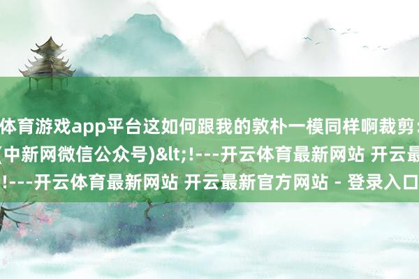 体育游戏app平台这如何跟我的敦朴一模同样啊　　裁剪：闫嘉欣　　责编：王珊珊　　(中新网微信公众号)<!---开云体育最新网站 开云最新官方网站 - 登录入口