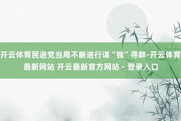 开云体育民进党当局不断进行谋“独”寻衅-开云体育最新网站 开云最新官方网站 - 登录入口