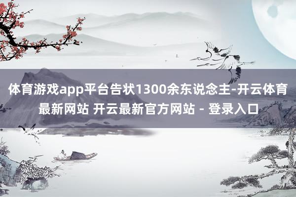 体育游戏app平台告状1300余东说念主-开云体育最新网站 开云最新官方网站 - 登录入口