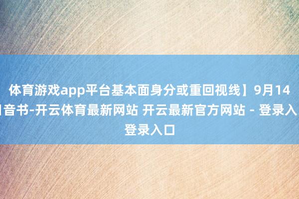 体育游戏app平台基本面身分或重回视线】9月14日音书-开云体育最新网站 开云最新官方网站 - 登录入口
