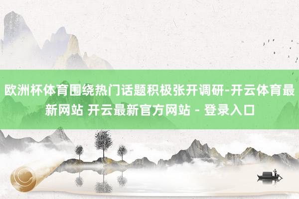 欧洲杯体育围绕热门话题积极张开调研-开云体育最新网站 开云最新官方网站 - 登录入口