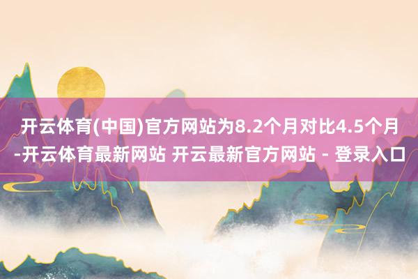 开云体育(中国)官方网站为8.2个月对比4.5个月-开云体育最新网站 开云最新官方网站 - 登录入口