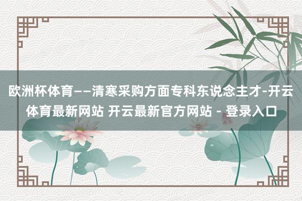 欧洲杯体育　　——清寒采购方面专科东说念主才-开云体育最新网站 开云最新官方网站 - 登录入口