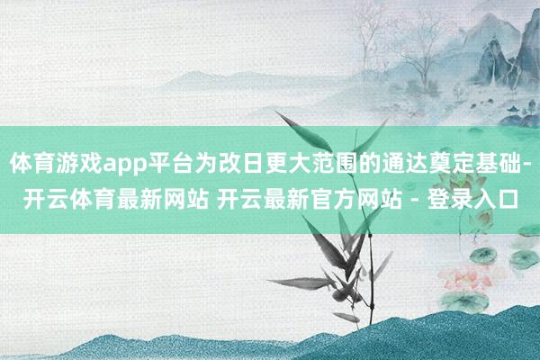 体育游戏app平台为改日更大范围的通达奠定基础-开云体育最新网站 开云最新官方网站 - 登录入口