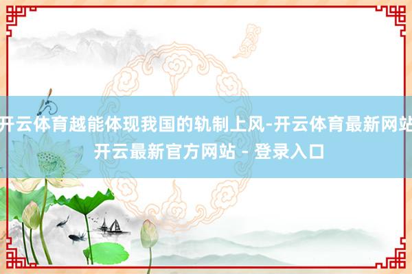 开云体育越能体现我国的轨制上风-开云体育最新网站 开云最新官方网站 - 登录入口