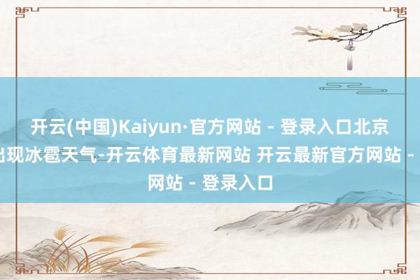 开云(中国)Kaiyun·官方网站 - 登录入口北京13个区出现冰雹天气-开云体育最新网站 开云最新官方网站 - 登录入口