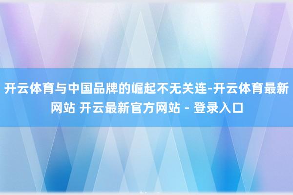 开云体育与中国品牌的崛起不无关连-开云体育最新网站 开云最新官方网站 - 登录入口