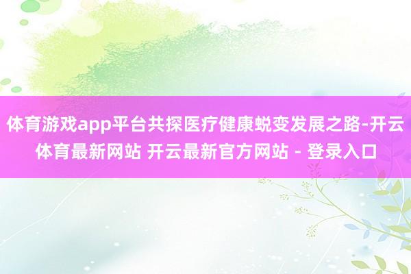 体育游戏app平台共探医疗健康蜕变发展之路-开云体育最新网站 开云最新官方网站 - 登录入口
