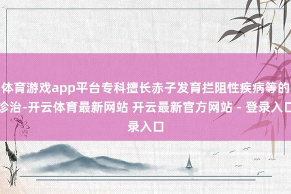 体育游戏app平台专科擅长赤子发育拦阻性疾病等的诊治-开云体育最新网站 开云最新官方网站 - 登录入口