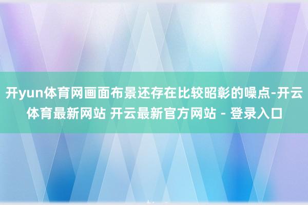 开yun体育网画面布景还存在比较昭彰的噪点-开云体育最新网站 开云最新官方网站 - 登录入口