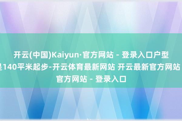 开云(中国)Kaiyun·官方网站 - 登录入口户型面积基本是140平米起步-开云体育最新网站 开云最新官方网站 - 登录入口