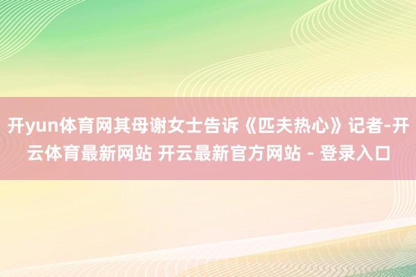 开yun体育网其母谢女士告诉《匹夫热心》记者-开云体育最新网站 开云最新官方网站 - 登录入口