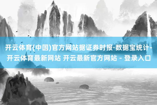 开云体育(中国)官方网站据证券时报·数据宝统计-开云体育最新网站 开云最新官方网站 - 登录入口