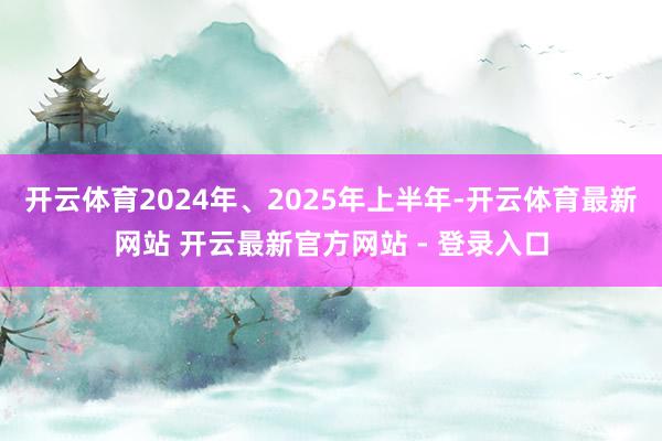 开云体育　　2024年、2025年上半年-开云体育最新网站 开云最新官方网站 - 登录入口