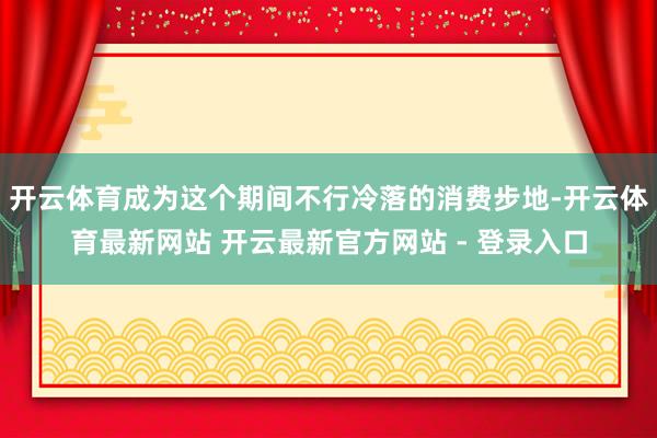 开云体育成为这个期间不行冷落的消费步地-开云体育最新网站 开云最新官方网站 - 登录入口