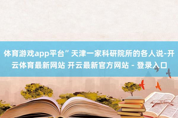 体育游戏app平台”天津一家科研院所的各人说-开云体育最新网站 开云最新官方网站 - 登录入口