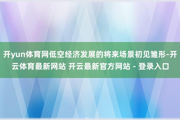 开yun体育网低空经济发展的将来场景初见雏形-开云体育最新网站 开云最新官方网站 - 登录入口