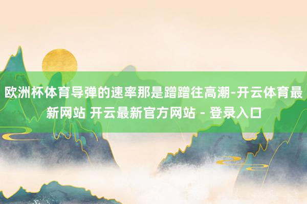 欧洲杯体育导弹的速率那是蹭蹭往高潮-开云体育最新网站 开云最新官方网站 - 登录入口