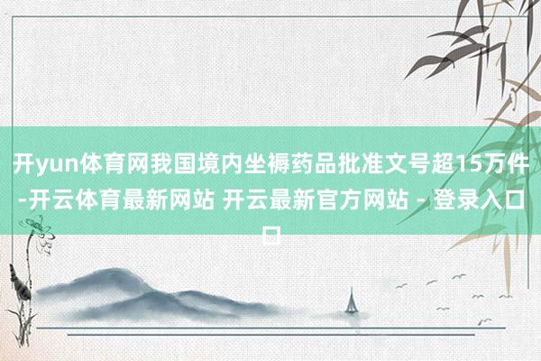 开yun体育网我国境内坐褥药品批准文号超15万件-开云体育最新网站 开云最新官方网站 - 登录入口