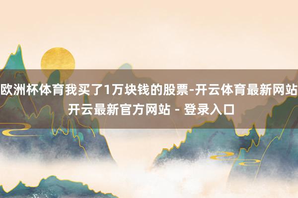 欧洲杯体育我买了1万块钱的股票-开云体育最新网站 开云最新官方网站 - 登录入口