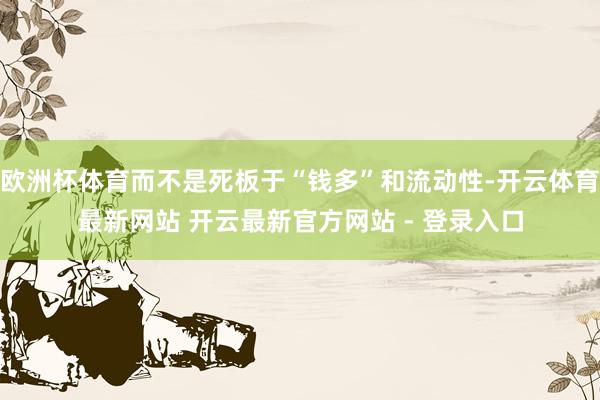 欧洲杯体育而不是死板于“钱多”和流动性-开云体育最新网站 开云最新官方网站 - 登录入口