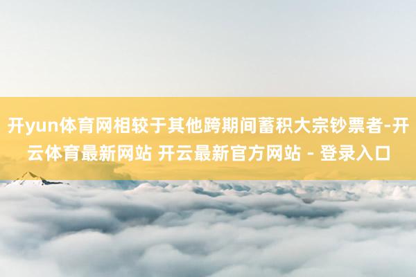 开yun体育网相较于其他跨期间蓄积大宗钞票者-开云体育最新网站 开云最新官方网站 - 登录入口