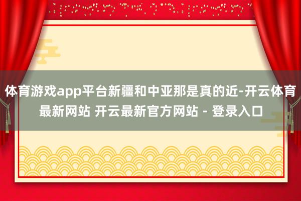 体育游戏app平台新疆和中亚那是真的近-开云体育最新网站 开云最新官方网站 - 登录入口