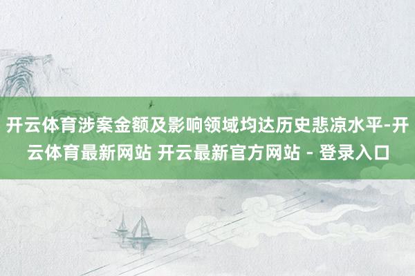 开云体育涉案金额及影响领域均达历史悲凉水平-开云体育最新网站 开云最新官方网站 - 登录入口