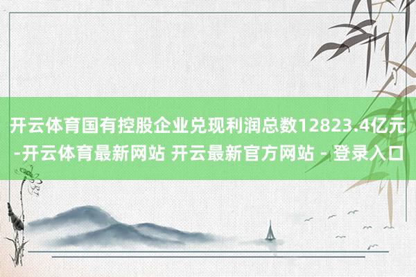 开云体育国有控股企业兑现利润总数12823.4亿元-开云体育最新网站 开云最新官方网站 - 登录入口