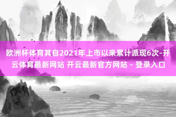 欧洲杯体育其自2021年上市以来累计派现6次-开云体育最新网站 开云最新官方网站 - 登录入口