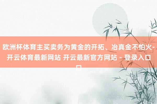 欧洲杯体育主买卖务为黄金的开拓、冶真金不怕火-开云体育最新网站 开云最新官方网站 - 登录入口