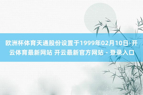 欧洲杯体育天通股份设置于1999年02月10日-开云体育最新网站 开云最新官方网站 - 登录入口