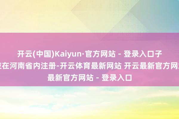开云(中国)Kaiyun·官方网站 - 登录入口子基金原则上应在河南省内注册-开云体育最新网站 开云最新官方网站 - 登录入口