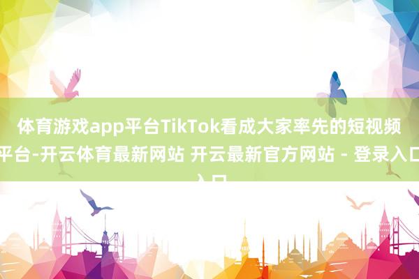 体育游戏app平台TikTok看成大家率先的短视频平台-开云体育最新网站 开云最新官方网站 - 登录入口
