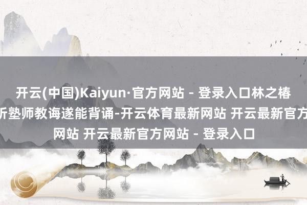 开云(中国)Kaiyun·官方网站 - 登录入口林之椿“听塾师教诲遂能背诵-开云体育最新网站 开云最新官方网站 - 登录入口