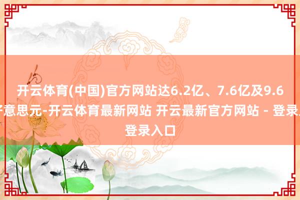 开云体育(中国)官方网站达6.2亿、7.6亿及9.6亿好意思元-开云体育最新网站 开云最新官方网站 - 登录入口