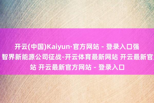 开云(中国)Kaiyun·官方网站 - 登录入口强化技艺提高上风；智界新能源公司征战-开云体育最新网站 开云最新官方网站 - 登录入口