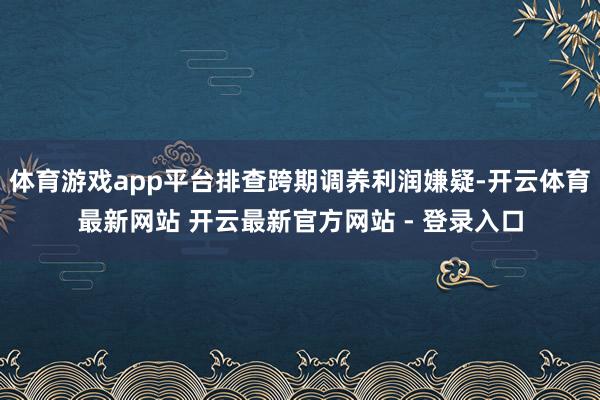 体育游戏app平台排查跨期调养利润嫌疑-开云体育最新网站 开云最新官方网站 - 登录入口