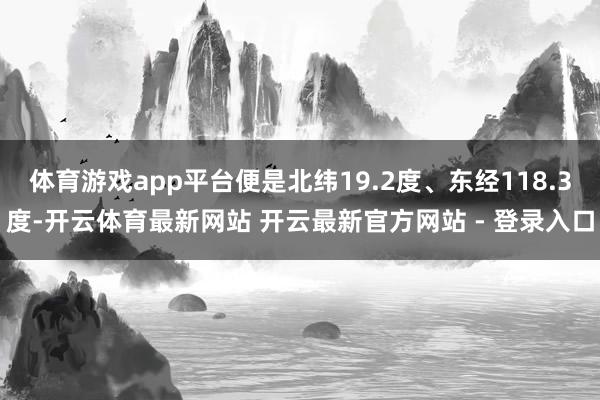体育游戏app平台便是北纬19.2度、东经118.3度-开云体育最新网站 开云最新官方网站 - 登录入口