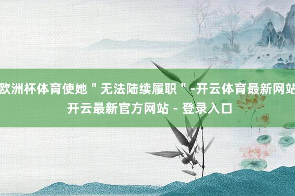 欧洲杯体育使她＂无法陆续履职＂-开云体育最新网站 开云最新官方网站 - 登录入口