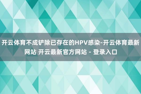 开云体育不成铲除已存在的HPV感染-开云体育最新网站 开云最新官方网站 - 登录入口