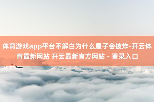 体育游戏app平台不解白为什么屋子会被炸-开云体育最新网站 开云最新官方网站 - 登录入口
