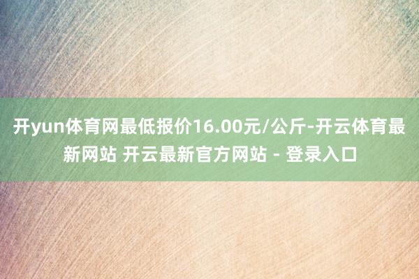 开yun体育网最低报价16.00元/公斤-开云体育最新网站 开云最新官方网站 - 登录入口