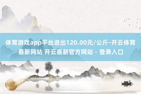 体育游戏app平台进出120.00元/公斤-开云体育最新网站 开云最新官方网站 - 登录入口